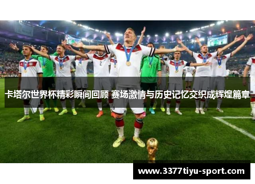 卡塔尔世界杯精彩瞬间回顾 赛场激情与历史记忆交织成辉煌篇章